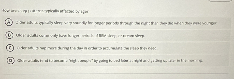 How are sleep patterns typically affected by age?
A Older adults typically sleep very soundly for longer periods through the night than they did when they were younger.
B) Older adults commonly have longer periods of REM sleep, or dream sleep.
C ) Older adults nap more during the day in order to accumulate the sleep they need.
D Older adults tend to become "night people" by going to bed later at night and getting up later in the morning.