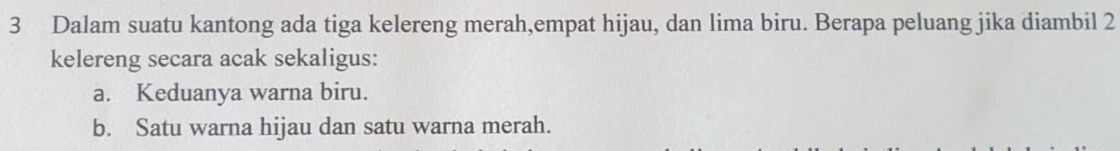 Dalam suatu kantong ada tiga kelereng merah,empat hijau, dan lima biru. Berapa peluang jika diambil 2
kelereng secara acak sekaligus: 
a. Keduanya warna biru. 
b. Satu warna hijau dan satu warna merah.