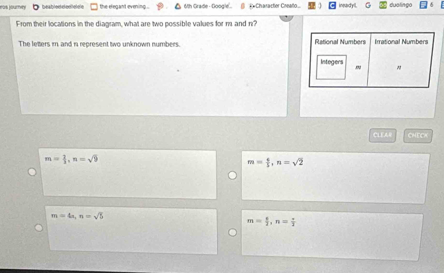 ros journey beableeleleellelele the elegant evening... 6th Grade - Google... *Character Creato ireadyL G duolingo 6
From their locations in the diagram, what are two possible values for m and n?
The letters m and n represent two unknown numbers. Rational Numbers Irrational Numbers
Integers
m n
CLEAR CNECK
m= 2/3 , n=sqrt(9)
m= 6/5 , n=sqrt(2)
m=4a, n=sqrt(5)
m= 6/2 , n= π /2 