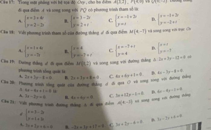 Trong mặt phảng với hệ tọa độ Oxy, cho ba điêm A(3;2),P(4;0) va Q(0,-2) Đường tiắn 
đi qua điểm A và song song với PQ có phương trình tham số là:
A. beginarrayl x=3+4t y=2-2tendarray. . B. beginarrayl x=3-2t y=2+tendarray. . C. beginarrayl x=-1+2t y=tendarray. D. beginarrayl x=-1+2t y=-2+tendarray.
Câu 18: Viết phương trình tham số của đường thắng ơ đi qua điểm M(4;-7) và song song với trục Ox
A. beginarrayl x=1+4t y=-7tendarray. B. beginarrayl x=4 y=-7+t'endarray. C. beginarrayl x=-7+t y=4endarray. D. beginarrayl x=t y=-7endarray.
Câu 19: Đường thắng A đi qua điểm M(1;2) và song song với đường thắng △ :2x+3y-12=0 có
phương trình tổng quảt là:
A. 2x+3y-8=0 B. 2x+3y+8=0. C. 4x+6y+1=0. D. 4x-3y-8=0.
Cầu 20: Phương trình tổng quát của đường thẳng ơ đi qua O và song song với đường thắng
A 6x-4x+1=0 là
A, 3x-2y=0 B. 4x+6y=0. C. 3x+12y-1=0. D. 6x-4y-1=0
Câu 21: Viết phương trình đường thẳng A đi qua điểm A(4:-3) và song song với đường thắng
d beginarrayl x=3-2t y=1+3tendarray.
A. 3x+2y+6=0. B. -2x+3y+17=0 C. 3x+2y-6=0. D. 3x-2y+6=0