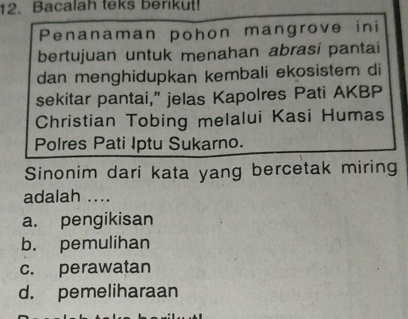 Bacalah teks berikut!
Penanaman pohon mangrove ini
bertujuan untuk menahan abrasi pantai
dan menghidupkan kembali ekosistem di
sekitar pantai,” jelas Kapolres Pati AKBP
Christian Tobing melalui Kasi Humas
Polres Pati Iptu Sukarno.
Sinonim dari kata yang bercetak miring
adalah ....
a. pengikisan
b. pemulihan
c. perawatan
d. pemeliharaan