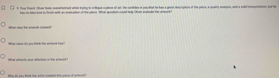 Your friend. Oliver feels overwhelmed while trying to critique a piece of art. He confides in you that he has a great description of the piece, a quality analysis, and a solid interpretation, but he 
has no idea how to finish with an evaluation of the piece. What question could help Oliver evaluate the artwork? 
When was the artwork created? 
What value do you think the artwork has? 
What attracts your attention in the artwork ? 
Why do you think the artist created this piece of artwork?