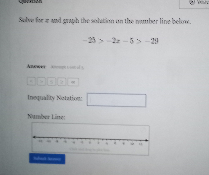 Question Watc 
Solve for x and graph the solution on the number line below.
-25>-2x-5>-29
Answer Attempt 1 out of 5 
> 2 or 
Inequality Notation: □ 
Number Line: 
Submit Anower