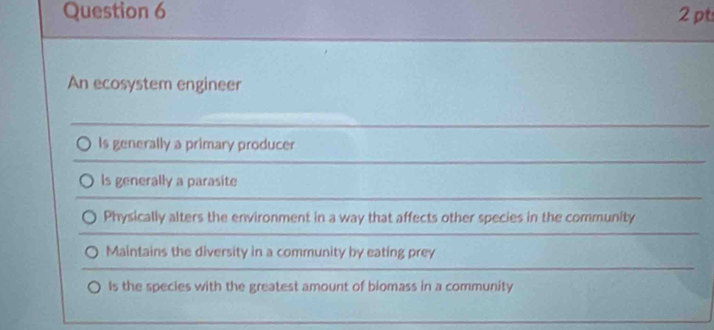 An ecosystem engineer
Is generally a primary producer
ls generally a parasite
Physically alters the environment in a way that affects other species in the community
Maintains the diversity in a community by eating prey
Is the species with the greatest amount of biomass in a community