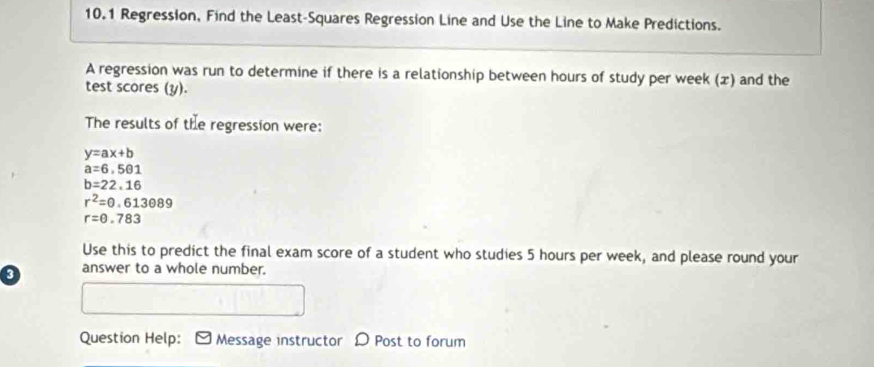 10.1 Regression, Find the Least-Squares Regression Line and Use the Line to Make Predictions. 
A regression was run to determine if there is a relationship between hours of study per week (x) and the 
test scores (y). 
The results of the regression were:
y=ax+b
a=6· 501
b=22.16
r^2=0.613089
r=θ .783
Use this to predict the final exam score of a student who studies 5 hours per week, and please round your 
answer to a whole number. 
Question Help: Message instructor D Post to forum