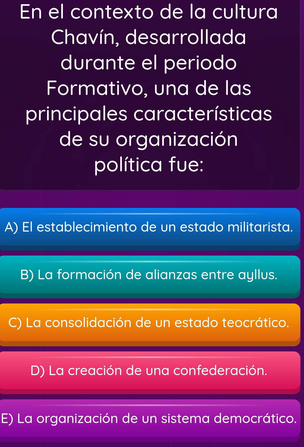 En el contexto de la cultura
Chavín, desarrollada
durante el periodo
Formativo, una de las
principales características
de su organización
política fue:
A) El establecimiento de un estado militarista.
B) La formación de alianzas entre ayllus.
C) La consolidación de un estado teocrático.
D) La creación de una confederación.
E) La organización de un sistema democrático.