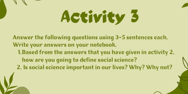 Activity 3 
Answer the following questions using 3-5 sentences each. 
Write your answers on your notebook. 
1.Based from the answers that you have given in activity 2, 
how are you going to defíne social science? 
2. Is social science important in our lives? Why? Why not?