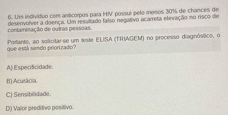 Um indivíduo com anticorpos para HIV possui pelo menos 30% de chances de
desenvolver a doença. Um resultado falso negativo acarreta elevação no risco de
contaminação de outras pessoas.
Portanto, ao solicitar-se um teste ELISA (TRIAGEM) no processo diagnóstico, o
que está sendo priorizado?
A) Especificidade.
B) Acurácia.
C) Sensibilidade.
D) Valor preditivo positivo.