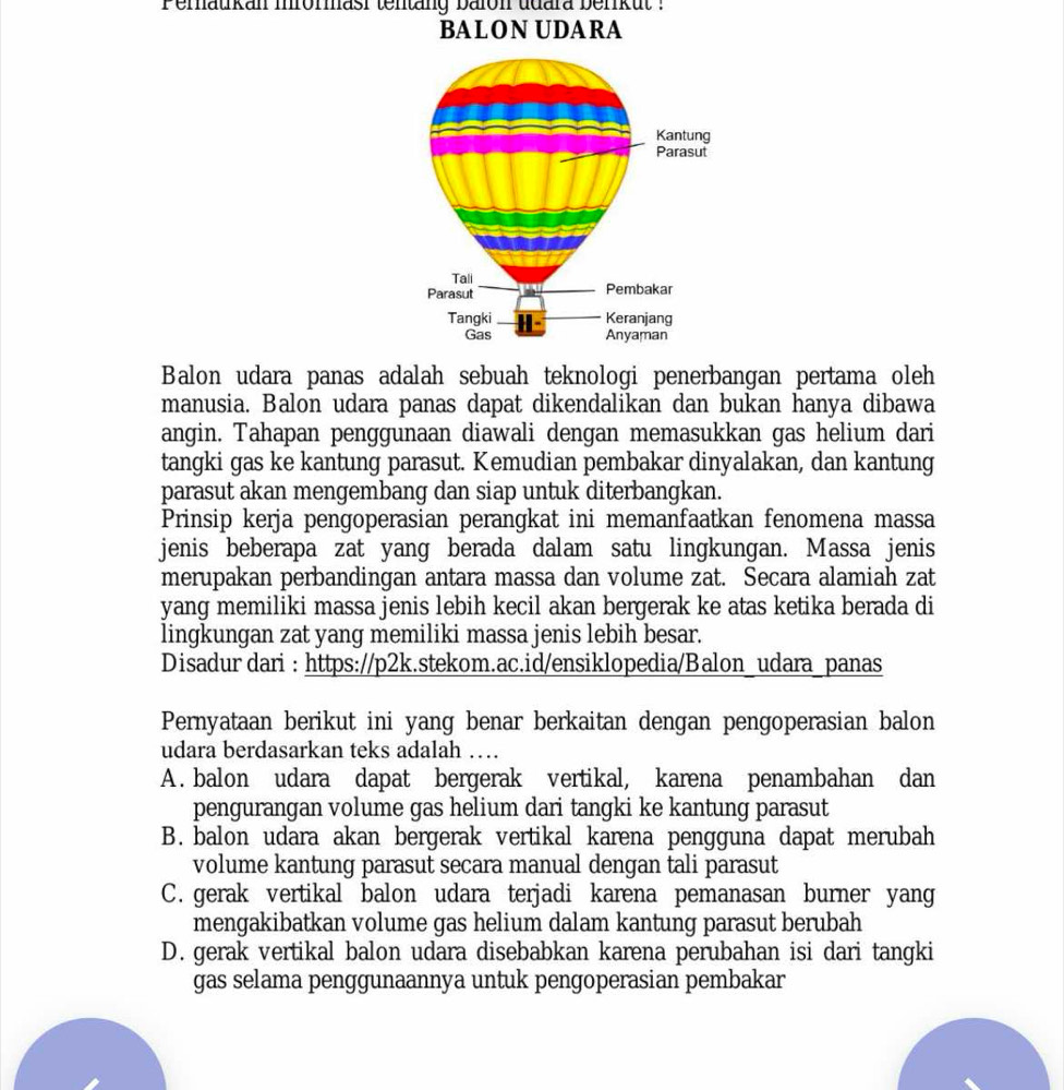 Peratkan mrommasi tentäng balon udara berrkut :
BALON UDARA
Balon udara panas adalah sebuah teknologi penerbangan pertama oleh
manusia. Balon udara panas dapat dikendalikan dan bukan hanya dibawa
angin. Tahapan penggunaan diawali dengan memasukkan gas helium dari
tangki gas ke kantung parasut. Kemudian pembakar dinyalakan, dan kantung
parasut akan mengembang dan siap untuk diterbangkan.
Prinsip kerja pengoperasian perangkat ini memanfaatkan fenomena massa
jenis beberapa zat yang berada dalam satu lingkungan. Massa jenis
merupakan perbandingan antara massa dan volume zat. Secara alamiah zat
yang memiliki massa jenis lebih kecil akan bergerak ke atas ketika berada di
lingkungan zat yang memiliki massa jenis lebih besar.
Disadur dari : https://p2k.stekom.ac.id/ensiklopedia/Balon_udara_panas
Pernyataan berikut ini yang benar berkaitan dengan pengoperasian balon
udara berdasarkan teks adalah …
A. balon udara dapat bergerak vertikal, karena penambahan dan
pengurangan volume gas helium dari tangki ke kantung parasut
B. balon udara akan bergerak vertikal karena pengguna dapat merubah
volume kantung parasut secara manual dengan tali parasut
C. gerak vertikal balon udara terjadi karena pemanasan burner yang
mengakibatkan volume gas helium dalam kantung parasut berubah
D. gerak vertikal balon udara disebabkan karena perubahan isi dari tangki
gas selama penggunaannya untuk pengoperasian pembakar