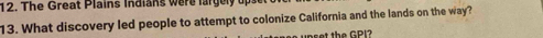 The Great Plains Indians were largely up 
13. What discovery led people to attempt to colonize California and the lands on the way? 
upset the GPI?