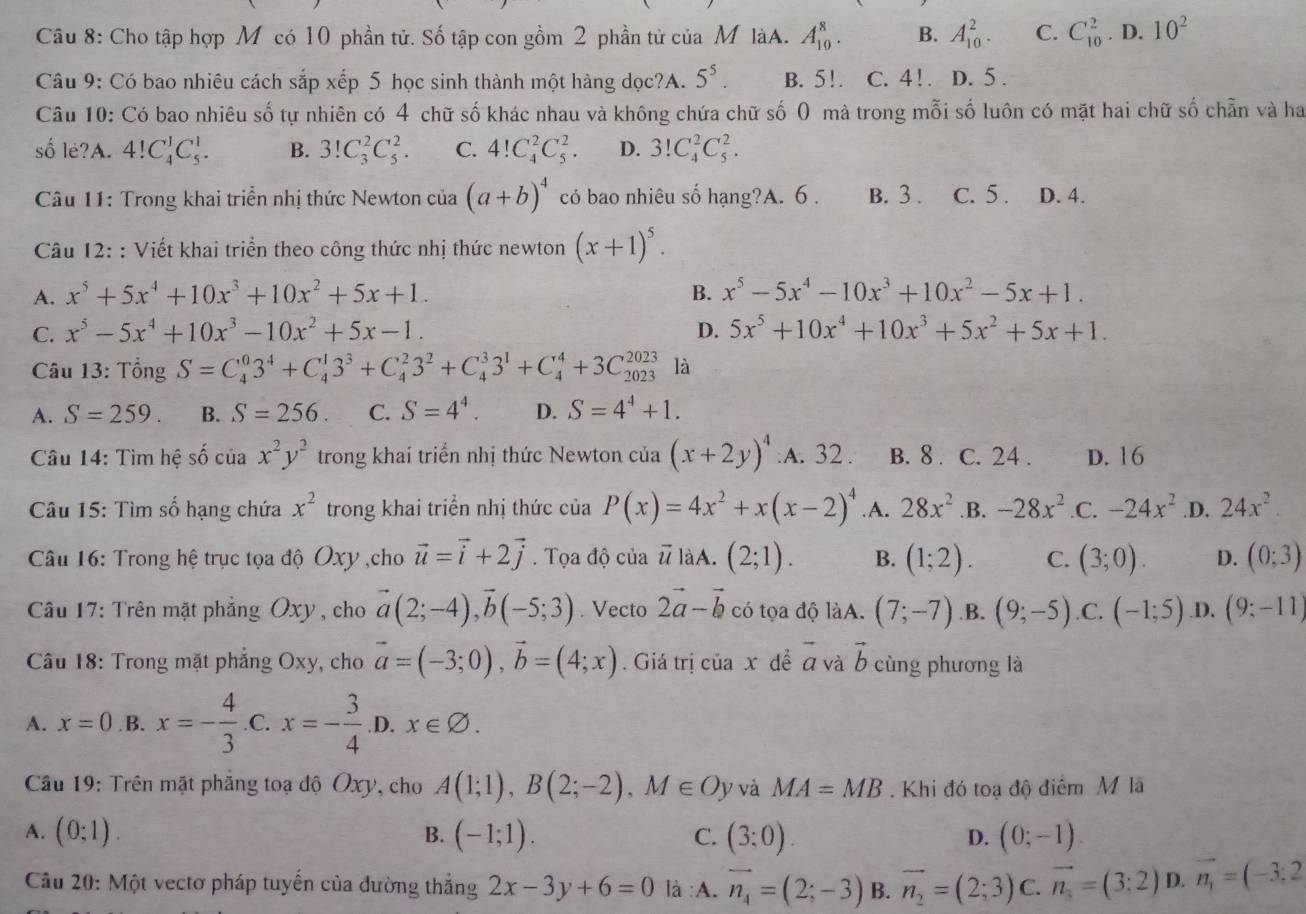 Cho tập hợp M có 10 phần tử. Số tập con gồm 2 phần tử của M làA. A_(10)^8. B. A_(10)^2. C. C_(10)^2. D. 10^2
Câu 9: Có bao nhiêu cách sắp xếp 5 học sinh thành một hàng dọc?A. 5^5. B. 5!. C. 4! . D. 5 .
Câu 10: Có bao nhiêu số tự nhiên có 4 chữ số khác nhau và không chứa chữ số 0 mà trong mỗi số luôn có mặt hai chữ số chẵn và ha
số lè?A. 4!C_4^(1C_5^1. B. 3!C_3^2C_5^2. C. 4!C_4^2C_5^2. D. 3!C_4^2C_5^2.
* Câu 11: Trong khai triển nhị thức Newton của (a+b)^4) có bao nhiêu số hạng?A. 6 . B. 3 . C. 5 . D. 4.
Câu 12: : Viết khai triển theo công thức nhị thức newton (x+1)^5.
A. x^5+5x^4+10x^3+10x^2+5x+1. B. x^5-5x^4-10x^3+10x^2-5x+1.
C. x^5-5x^4+10x^3-10x^2+5x-1. D. 5x^5+10x^4+10x^3+5x^2+5x+1.
Câu 13: Tổng S=C_4^(03^4)+C_4^(13^3)+C_4^(23^2)+C_4^(33^1)+C_4^(4+3C_(2023)^(2023) là
A. S=259. B. S=256. C. S=4^4). D. S=4^4+1.
Câu 14: Tìm hệ số của x^2y^2 trong khai triển nhị thức Newton của (x+2y)^4 :A. 32 . B. 8 . C. 24 . D. 16
* Câu 15: Tìm số hạng chứa x^2 trong khai triển nhị thức của P(x)=4x^2+x(x-2)^4 .A. 28x^2 .B. -28x^2.C. -24x^2 .D. 24x^2.
*  Câu 16: Trong hệ trục tọa độ Oxy ,cho vector u=vector i+2vector j. Tọa độ của vector u làA. (2;1). B. (1;2). C. (3;0). D. (0;3)
Câu 17: Trên mặt phẳng Oxy , cho vector a(2;-4),vector b(-5;3). Vecto 2vector a-vector b có tọa độ làA. (7;-7).B. (9;-5).C. (-1;5) .D. (9;-11)
a
Câu 18: Trong mặt phẳng Oxy, cho vector a=(-3;0),vector b=(4;x). Giá trị của x dề á và b cùng phương là
A. x=0 .B. x=- 4/3  .C. x=- 3/4  D x∈ varnothing .
Câu 19: Trên mặt phẳng toạ độ Oxy, cho A(1;1),B(2;-2),M∈ Oy và MA=MB. Khi đó toạ độ điểm M là
A. (0;1). B. (-1;1). C. (3;0). (0;-1)
D.
Câu 20: Một vectơ pháp tuyến của dường thẳng 2x-3y+6=0 là :A. vector n_4=(2;-3) B. vector n_2=(2;3) C. vector n_s=(3:2) D. vector n_1=(-3;2