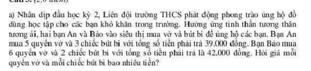 tem 
a) Nhân dịp đầu học kỳ 2, Liên đội trường THCS phát động phong trào ủng hộ đồ 
dùng học tập cho các bạn khó khăn trong trường. Hường ứng tinh thần tương thân 
tương ái, hai bạn An và Bảo vào siêu thị mua vở và bút bi đề ủng hộ các bạn. Bạn An 
mua 5 quyển vở và 3 chiếc bút bi với tổng số tiền phải trả 39.000 đồng. Bạn Bảo mua
6 quyển vở và 2 chiếc bút bi với tổng số tiền phải trả là 42.000 đồng. Hỏi giá mỗi 
quyền vở và mỗi chiếc bút bi bao nhiệu tiền?