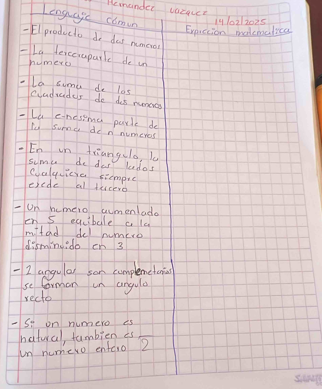 Hcmander vazquct 
Lenglagc comun 
1410212025 
Exprccion matcmatica 
Elproducto do das numcros 
-La ferccrapartc do un 
humero 
la suma de los 
Cuadvados do dos numcros 
-La e-nosema partc do 
lu summa do n numcros 
En in triangulo, k 
sumu do das kedos 
calquicya simpic 
excdc al tucero 
-Un humero aumentado 
en s eqcibale ala 
m fad del numero 
disminu.do cn 3
2 angulor son complemetanins 
se forman un angula 
recto 
-So on numero is 
natural, fambien es 
un numero entero 2