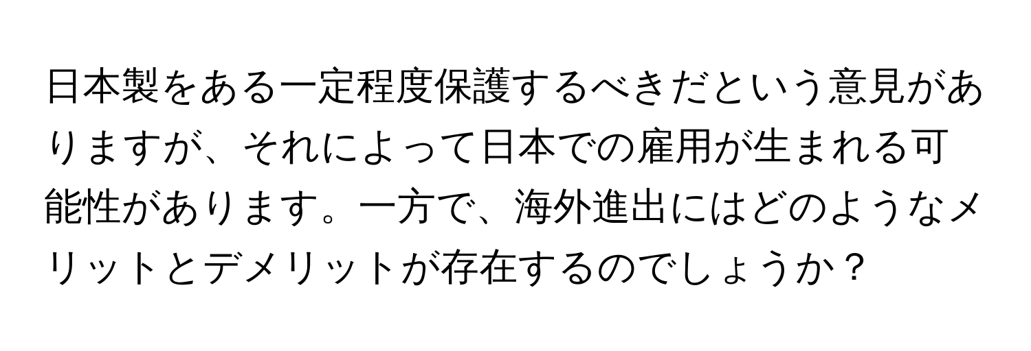 日本製をある一定程度保護するべきだという意見がありますが、それによって日本での雇用が生まれる可能性があります。一方で、海外進出にはどのようなメリットとデメリットが存在するのでしょうか？