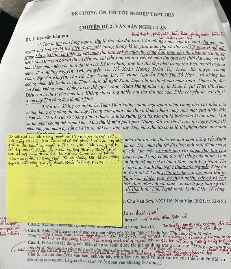 đẻ Cương Ôn tHI tÓt nghIệp tHPT 2025
chuyên để 2: văn bản nghị luận
ĐÊ 1: Đọc văn bản sau:
(1)Thơ là thu của lòng người, thu là thơ của đất trời. Câu nói ngỡ như một trò chơi chữ này của
người xưa hoá ra đã thể hiện được mối tương thông kì lạ giữa mùa thu và thơ ca Có phải vì thể mà
trong bốn mùa thợ ca thiên vị với mùa thu hơn cả và mùa thu cũng ban tặng cho thi nhân nhiều thị tử
hơn? Mùa thu gắn bó với thì ca đến nổi chỉ cần xem xét thơ viết về mùa thu qua các thời đại cũng có thể
thảy được phần nào các thời đại thơ ca. Kể tên những áng thơ thu đẹp nhất trong thơ Việt, người ta phải
nhắc đến những Nguyễn Trãi, Nguyễn Du, Hồ Xuân Hương, Đoàn Thị Điểm , Bà huyện Thanh
Quan, Nguyễn Khuyền, Tân Đà, Lưu Trọng Lư , Tế Hanh, Nguyễn Đình Thi, Tố Hữu... và không thể
không nhắc đến Xuân Diệu. Thoạt nhìn, dễ nghĩ Xuân Diệu chỉ là thi sĩ của mùa xuân. Thậm chi, đọc
bài Xuân không mùa , chúng ta có thể quyết rằng: Xuân không mùa - ấy là Xuân Diệu! Thực thì, Xuân
Diệu còn là thi sĩ của mùa thu. Không chỉ vì ông nhiều bài thơ thu đặc sắc. Điều cốt yếu là, với thi sĩ,
Xuân hay Thu cũng đều là mùa Tình,
(2)Nói thế, không có nghĩa là Xuân Diệu không dành một quan niệm riêng cho cái mùa của
những bông cúc vàng ẩn dật này. Trong cảm quan của thi sĩ, thiên nhiên cũng như một giai nhân đầy
nhan sắc. Thời kì rực rỡ hoàng kim là thuộc về mùa xuân. Qua hạ vào thu là bước vào kì tàn phai. Một
sự tàn phai không thể tránh khỏi. Mùa thu là mùa phôi pha. Nhưng đổi với thi sĩ này, thì ngay trong độ
phai tàn, giai nhân ẩy vẫn cứ kiêu sa, đài các, lộng lấy. Đây mùa thu tới có lẽ là thi phẩm được này sinh
== tiên từ  cảm quan ở
mùa thu tới còn thuộc về một cảm hứng rất Xuân
của nó, Đây mùa thu tới đã chọn một thời điểm riêng
Thi cần làm một sọ sánh nhỏ với chùm thơ thu của
Xuân Diệu. Trong chùm thơ nổi tiếng của mình, Tam
inh hình, đã ngự trị từ lâu ở làng cảnh Việt Nam. Thi
về lên bức tranh thu. Nghệ thuật của Nguyễn Khuyển
nh. Còn thi sĩ Xuân Diệu thì chờ cái lúc mùa thu từ
bước xâm chiếm toàn bộ thiên nhiên, cây cỏ và con
thời gian, nắm bắt cái dáng vé, cái trạng thái sự vật
n để thành thu hăn. Nghệ thuật Xuân Diệu, rõ ràng,
c, Chu Văn Sơn, NXB Hội Nhà Văn, 2021, tr.83-85 )
hơn cả
Câu 2. Xác định thao tác lạp luạn chíh đuợ ng trong đoạn (3).
Câu 3. Anh/ Chị hiều như thế nào về quan niệm của Xuân Diệu; “ u ân  h a  
Tình ''?
Câu 4. Phân tích tác dụng của biện pháp so sánh được 1 ung trong cây sau: 
của thị sĩ, thiên nhiên cũng nhí
Cầu 5. Từ nội dung của văn bản, anh/chị hãy trình bảy suy ngh ve một vai trò của thiên nhiên đổi vớ
đời sống con người. Lí giải rõ vì sao? (Viết đoạn văn khoảng 5-7 dòng.)