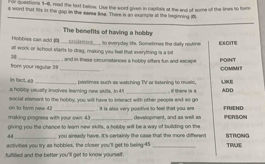 For questions 1-6, read the text below. Use the word given in capitals at the end of some of the lines to form 
a word that fits in the gap in the same line. There is an example at the beginning (0). 
The benefits of having a hobby 
Hobbies can add (0) 
_to everyday life. Sometimes the daily routine EXCITE 
at work or school starts to drag, making you feel that everything is a bit
38
_, and in these circumstances a hobby offers fun and escape POINT 
from your regular 39 _ 
. COMMIT 
In fact, 40 _LIKE 
pastimes such as watching TV or listening to music, 
a hobby usually involves learning new skills. In 41 _, if there is a ADD 
social element to the hobby, you will have to interact with other people and so go 
on to form new 42 _. It is also very positive to feel that you are FRIEND 
making progress with your own 43 _ development, and as well as PERSON 
giving you the chance to learn new skills, a hobby will be a way of building on the
44 _ you already have. It's certainly the case that the more different STRONG 
activities you try as hobbies, the closer you'll get to being 45 _TRUE 
fulfilled and the better you'll get to know yourself.