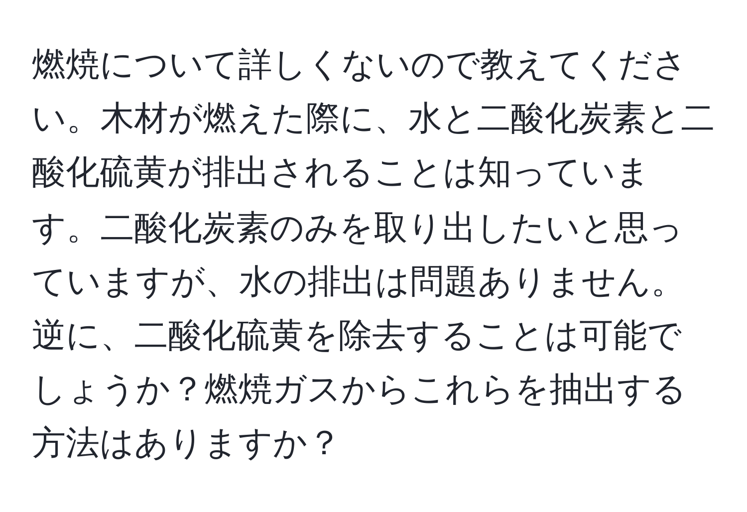 燃焼について詳しくないので教えてください。木材が燃えた際に、水と二酸化炭素と二酸化硫黄が排出されることは知っています。二酸化炭素のみを取り出したいと思っていますが、水の排出は問題ありません。逆に、二酸化硫黄を除去することは可能でしょうか？燃焼ガスからこれらを抽出する方法はありますか？