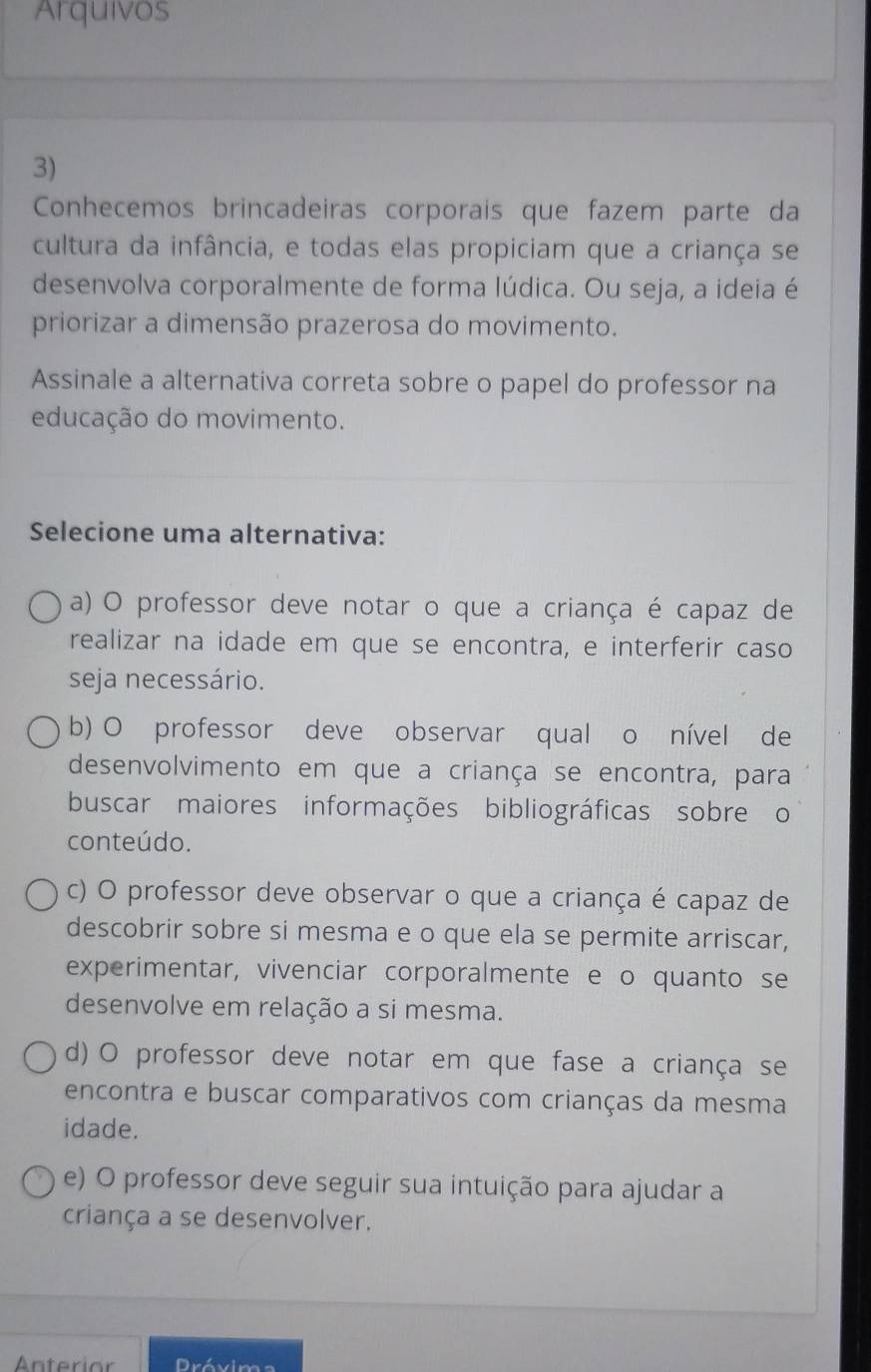 Arquivos
3)
Conhecemos brincadeiras corporais que fazem parte da
cultura da infância, e todas elas propiciam que a criança se
desenvolva corporalmente de forma lúdica. Ou seja, a ideia é
priorizar a dimensão prazerosa do movimento.
Assinale a alternativa correta sobre o papel do professor na
educação do movimento.
Selecione uma alternativa:
a) O professor deve notar o que a criança é capaz de
realizar na idade em que se encontra, e interferir caso
seja necessário.
b) O professor deve observar qual o nível de
desenvolvimento em que a criança se encontra, para
buscar maiores informações bibliográficas sobre o
conteúdo.
c) O professor deve observar o que a criança é capaz de
descobrir sobre si mesma e o que ela se permite arriscar,
experimentar, vivenciar corporalmente e o quanto se
desenvolve em relação a si mesma.
d) O professor deve notar em que fase a criança se
encontra e buscar comparativos com crianças da mesma
idade.
e) O professor deve seguir sua intuição para ajudar a
criança a se desenvolver.
Anterior