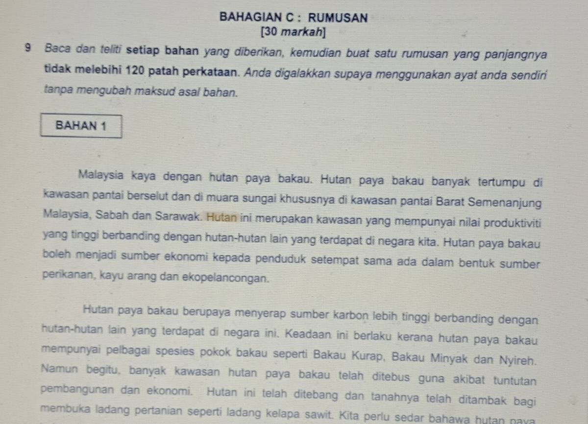 BAHAGIAN C ： RUMUSAN 
[30 markah] 
9 Baca dan teliti setiap bahan yang diberikan, kemudian buat satu rumusan yang panjangnya 
tidak melebihi 120 patah perkataan. Anda digalakkan supaya menggunakan ayat anda sendiri 
tanpa mengubah maksud asal bahan. 
BAHAN 1
Malaysia kaya dengan hutan paya bakau. Hutan paya bakau banyak tertumpu di 
kawasan pantai berselut dan di muara sungai khususnya di kawasan pantai Barat Semenanjung 
Malaysia, Sabah dan Sarawak. Hutan ini merupakan kawasan yang mempunyai nilai produktiviti 
yang tinggi berbanding dengan hutan-hutan lain yang terdapat di negara kita. Hutan paya bakau 
boleh menjadi sumber ekonomi kepada penduduk setempat sama ada dalam bentuk sumber 
perikanan, kayu arang dan ekopelancongan. 
Hutan paya bakau berupaya menyerap sumber karbon lebih tinggi berbanding dengan 
hutan-hutan lain yang terdapat di negara ini. Keadaan ini berlaku kerana hutan paya bakau 
mempunyai pelbagai spesies pokok bakau seperti Bakau Kurap, Bakau Minyak dan Nyireh. 
Namun begitu, banyak kawasan hutan paya bakau telah ditebus guna akibat tuntutan 
pembangunan dan ekonomi. Hutan ini telah ditebang dan tanahnya telah ditambak bagi 
membuka ladang pertanian seperti ladang kelapa sawit. Kita perlu sedar bahawa hutan nava