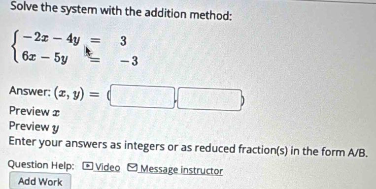 Solve the system with the addition method:
beginarrayl -2x-4y=3 6x-5y=-3endarray.
Answer: (x,y)=(□ ,□ )
Preview x
Preview y
Enter your answers as integers or as reduced fraction(s) in the form A/B.
Question Help: Video Message instructor
Add Work