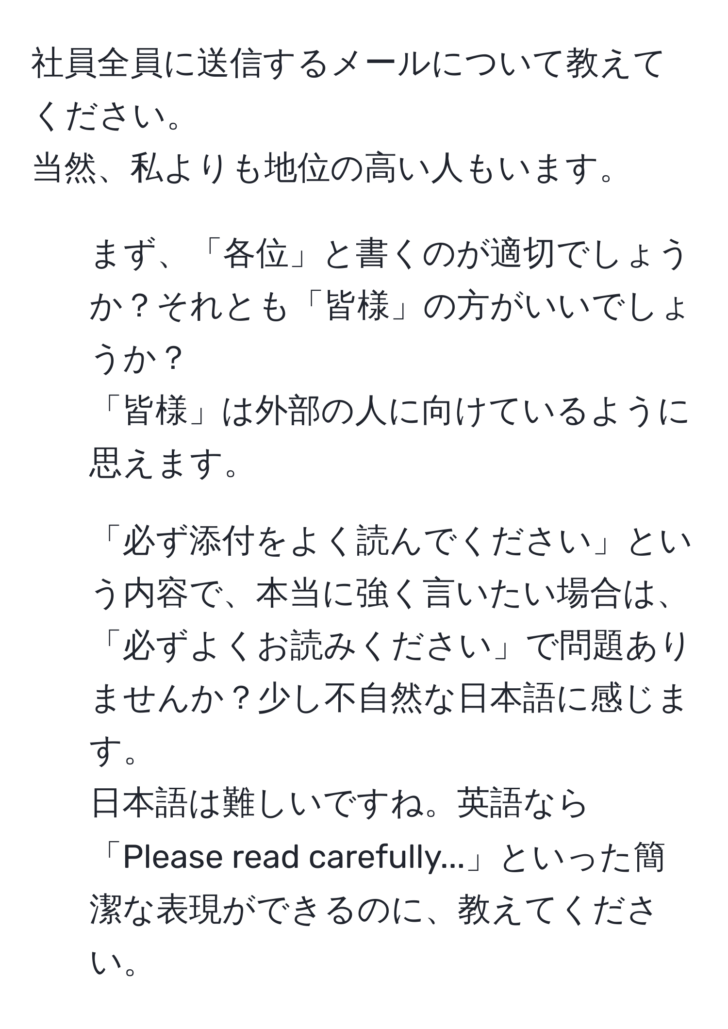 社員全員に送信するメールについて教えてください。  
当然、私よりも地位の高い人もいます。  
1. まず、「各位」と書くのが適切でしょうか？それとも「皆様」の方がいいでしょうか？  
「皆様」は外部の人に向けているように思えます。  
2. 「必ず添付をよく読んでください」という内容で、本当に強く言いたい場合は、「必ずよくお読みください」で問題ありませんか？少し不自然な日本語に感じます。  
日本語は難しいですね。英語なら「Please read carefully...」といった簡潔な表現ができるのに、教えてください。