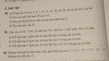 Ta tháy 3T en n n 
C. BÀi TậP 
58 a) Trong các số sau: 3, 4, 7, 14, 16, 23, 36, 48, 96, số nào là ước của 96? 
b) Tìm các ước lớn hơn 10 của 115. 
c) Tìm các bội lớn hơn 100 và nhỏ hơn 200 của 15. 
d) Tìm các ước của 32,
59, Cho các số 44, 7 345, 18 488, 66 713, 289 935, 1 987 650, 369 121 600. 
a) Viết tập hợp 4 gồm các số chia hết cho 2 trong các số trên. 
b) Viết tập hợp 8 gồm các số chia hết cho 5 trong các số trên. 
c) Viết tập hợp C gồm các số chia hết cho cả 2 và 5 trong các số trên. 
60. Không tính giá trị biểu thức, hãy giải thích tại sao: C=13+13^3+177.13^5-12
không chía hết cho 13.