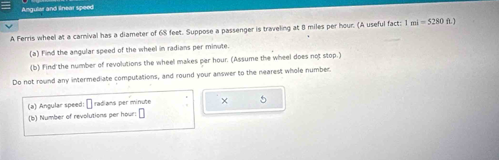 Angular and linear speed 
A Ferris wheel at a carnival has a diameter of 68 feet. Suppose a passenger is traveling at 8 miles per hour. (A useful fact: 1mi=5280ft.)
(a) Find the angular speed of the wheel in radians per minute. 
(b) Find the number of revolutions the wheel makes per hour. (Assume the wheel does not stop.) 
Do not round any intermediate computations, and round your answer to the nearest whole number. 
(a) Angular speed: radians per minute
× 
(b) Number of revolutions per hour :
