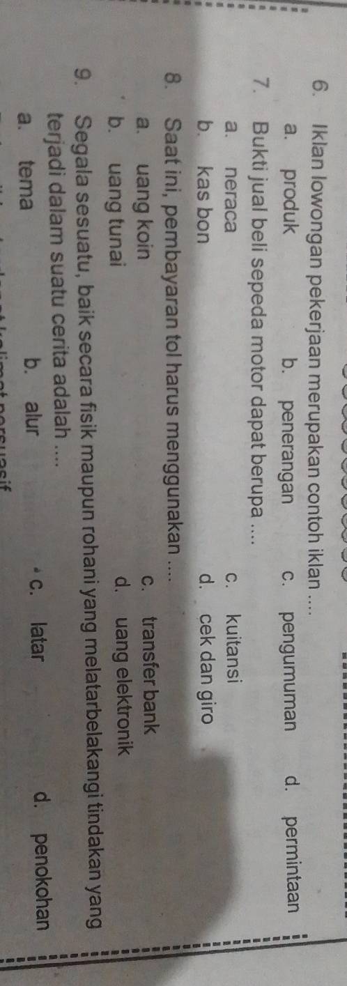 Iklan Iowongan pekerjaan merupakan contoh iklan ....
a. produk b. penerangan c. pengumuman d. permintaan -
7. Bukti jual beli sepeda motor dapat berupa ....
a. neraca c. kuitansi
b. kas bon d. cek dan giro
8. Saat ini, pembayaran tol harus menggunakan ....
a. uang koin c. transfer bank
b. uang tunai d. uang elektronik
9. Segala sesuatu, baik secara fisik maupun rohani yang melatarbelakangi tindakan yang
terjadi dalam suatu cerita adalah ....
a. tema b. alur c. latar d. penokohan