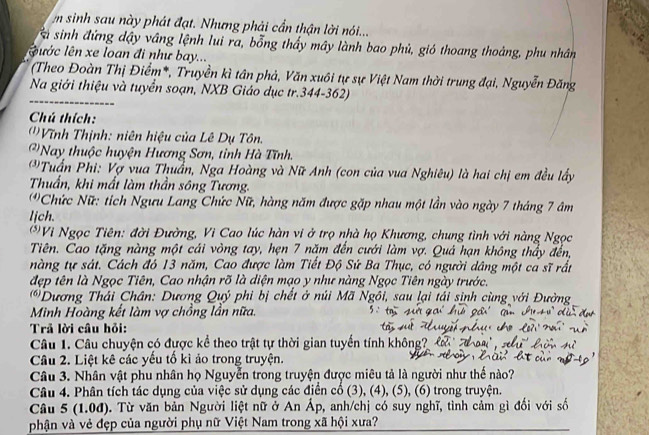 sinh sau này phát đạt. Nhưng phải cần thận lời nói...
a  sinh đứng dậy vâng lệnh lui ra, bỗng thấy mây lành bao phủ, gió thoang thoàng, phu nhân
ước lên xe loan đi như bay...
(Theo Đoàn Thị Điểm*, Truyền kì tân phả, Văn xuôi tự sự Việt Nam thời trung đại, Nguyễn Đăng
Na giới thiệu và tuyển soạn, NXB Giáo dục tr.344-362)
Chú thích:
''Vĩnh Thịnh: niên hiệu của Lê Dụ Tôn.
''Nay thuộc huyện Hương Sơn, tỉnh Hà Tĩnh.
Tuấn Phi: Vợ vua Thuẩn, Nga Hoàng và Nữ Anh (con của vua Nghiêu) là hai chị em đều lấy
Thuẩn, khi mất làm thần sông Tương.
*Chức Nữ: tích Ngưu Lang Chức Nữ, hàng năm được gặp nhau một lần vào ngày 7 tháng 7 âm
lịch.
* Vi Ngọc Tiên: đời Đường, Vi Cao lúc hàn vi ở trọ nhà họ Khương, chung tình với nàng Ngọc
Tiên. Cao tặng nàng một cái vòng tay, hẹn 7 năm đến cưới làm vợ. Quả hạn không thầy đến,
nàng tự sát. Cách đó 13 năm, Cao được làm Tiết Độ Sứ Ba Thục, có người dâng một ca sĩ rất
đẹp tên là Ngọc Tiên, Cao nhận rõ là diện mạo y như nàng Ngọc Tiên ngày trước.
*Dương Thái Chân: Dương Quý phi bị chết ở núi Mã Ngôi, sau lại tái sinh cùng với Đường
Minh Hoàng kết làm vợ chồng lần nữa.
Trả lời câu hỏi:
Câu 1. Câu chuyện có được kể theo trật tự thời gian tuyển tính không? 
Câu 2. Liệt kê các yếu tố kì ảo trong truyện.
Câu 3. Nhân vật phu nhân họ Nguyễn trong truyện được miêu tả là người như thế nào?
Câu 4. Phân tích tác dụng của việc sử dụng các điển cổ (3), (4), (5), (6) trong truyện.
Câu 5 (1.0đ). Từ văn bản Người liệt nữ ở An Áp, anh/chị có suy nghĩ, tình cảm gì đối với số
phận và vẻ đẹp của người phụ nữ Việt Nam trong xã hội xưa?