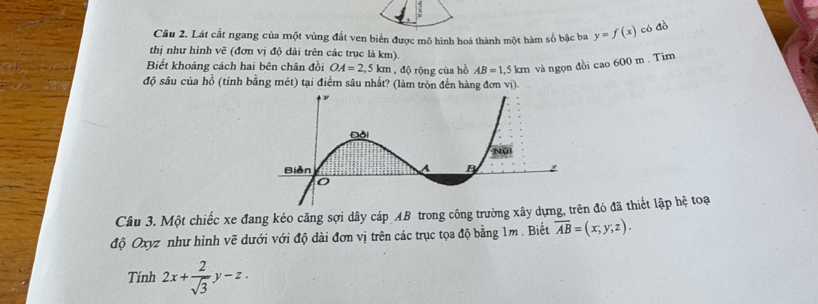 Lát cắt ngang của một vùng đất ven biển được mô hình hoá thành một hàm số bậc ba y=f(x) có đồ 
thị như hình vẽ (đơn vị độ dài trên các trục là km). 
Biết khoảng cách hai bên chân đồi OA=2,5km , độ rộng của hồ AB=1,5km và ngọn đồi cao 600 m. Tìm 
độ sâu của hồ (tính bằng mét) tại điểm sâu nhất? (làm tròn đến hàng đơn vị). 
Câu 3. Một chiếc xe đang kéo căng sợi dây cáp AB trong công trường xây dựngn đó đã thiết lập hệ toạ 
độ Oxyz như hình vẽ dưới với độ dài đơn vị trên các trục tọa độ bằng 1m. Biết overline AB=(x;y;z). 
Tính 2x+ 2/sqrt(3) y-z.