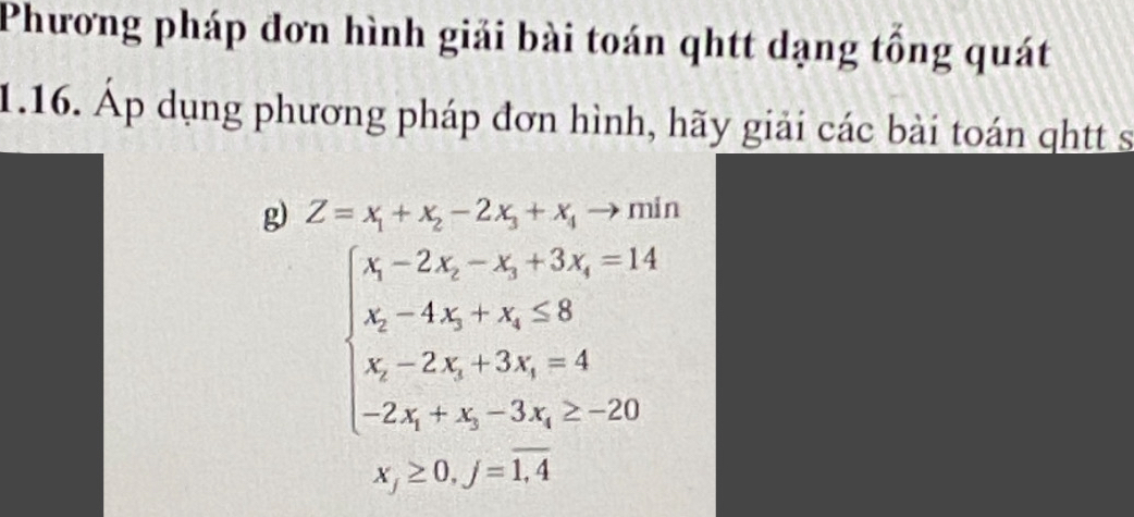 Phương pháp đơn hình giải bài toán qhtt dạng tổng quát
1.16. Áp dụng phương pháp đơn hình, hãy giải các bài toán qhtt s
g) Z=x_1+x_2-2x_3+x_4to min
beginarrayl x-2X-2x_X-x_Y+3x_Y=14 x_X-4x_x+x_X -28 x_X-2x_X+3X_X_=4 -2x_X+x_X-3X_X≥ 20endarray.  
x_j≥ 0, j=overline 1,4