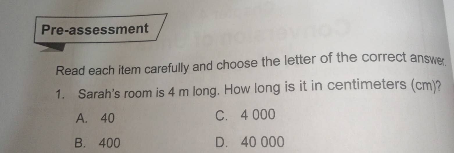 Pre-assessment
Read each item carefully and choose the letter of the correct answer,
1. Sarah's room is 4 m long. How long is it in centimeters (cm)?
A. 40 C. 4 000
B. 400 D. 40 000