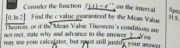 Consider the function f_ (x)=e^(-x) on the interval Spec
[0,ln 2]. Find the c value guaranteed by the Mean Value 
H.S. 
Theorem, or if the Mean Value Theorem’s conditions are 
not met, state why and advance to the answer 2. You 
may use your calculator, but must still justify your answer.