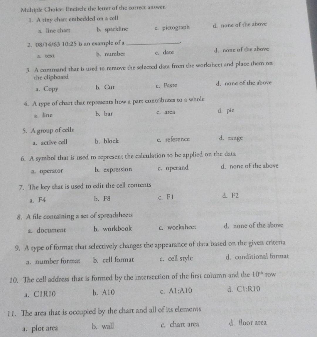 Encircle the letter of the correct answet.
1. A tiny chart embedded on a cell
a. line chart b. sparkline c. pictograph d. none of the above
2. 08/14/63 10:25 is an example of a _.
a. text b. number c. date d. none of the above
3. A command that is used to remove the selected data from the worksheet and place them on
the clipboard
a. Copy b. Cut c. Paste d. none of the above
4. A type of chart that represents how a part contributes to a whole
a. line b. bar c. area d. pie
5. A group of cells
a. active cell b. block c. reference d. range
6. A symbol that is used to represent the calculation to be applied on the data
a. operator b. expression c. operand d. none of the above
7. The key that is used to edit the cell contents
a. F4 b. F8 c. F1
d. F2
8. A file containing a set of spreadsheets
a. document b. workbook c. worksheet d. none of the above
9. A type of format that selectively changes the appearance of data based on the given criteria
a. number format b. cell format c. cell style d. conditional format
10. The cell address that is formed by the intersection of the first column and the 10^(th) row
c.
a. C1R10 b. A10 A1:A10 d. C1:R10
11. The area that is occupied by the chart and all of its elements
a. plot area b. wall c. chart area d. floor area