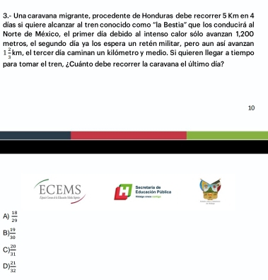 3.- Una caravana migrante, procedente de Honduras debe recorrer 5 Km en 4
dias si quiere alcanzar al tren conocido como 'la Bestia' que los conducirá al
Norte de México, el primer día debido al intenso calor sólo avanzan 1,200
metros, el segundo día ya los espera un retén militar, pero aun así avanzan
1 2/3 km , el tercer día caminan un kilómetro y medio. Si quieren llegar a tiempo
para tomar el tren, ¿Cuánto debe recorrer la caravana el último día?
10
ECEMS Educación Pública Secretaría de m é eège crsot
ora Coman d la Edaan
A)  18/29 
B)  19/10 
C  20/31 
D  21/32 