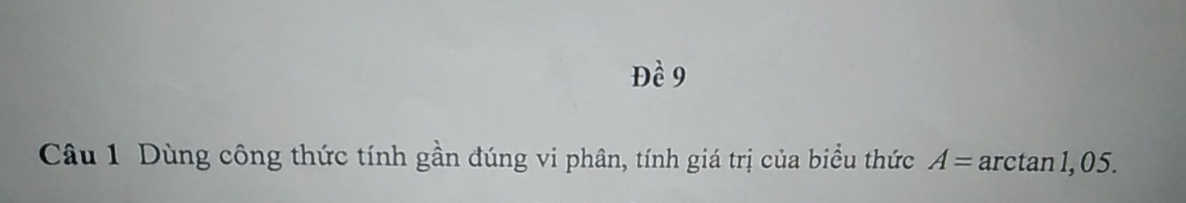 Đề 9 
Câu 1 Dùng công thức tính gần đúng vi phân, tính giá trị của biểu thức A= arctan 1, 0 5