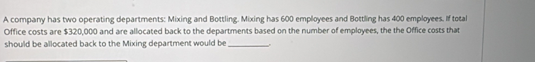 A company has two operating departments: Mixing and Bottling. Mixing has 600 employees and Bottling has 400 employees. If total 
Office costs are $320,000 and are allocated back to the departments based on the number of employees, the the Office costs that 
should be allocated back to the Mixing department would be _.