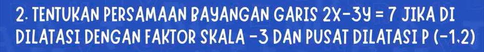 TENTUKAN PERSAMAAN BAYANGAN GARIS 2x-3y=7 JIKA DI 
DILATASI DENGAN FAKTOR SKALA -3 DAN PUSAT DILATASI P(-1.2)