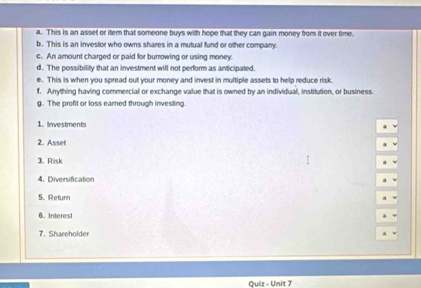 This is an asset or item that someone buys with hope that they can gain money from it over time. 
b. This is an investor who owns shares in a mutual fund or other company. 
c. An amount charged or paid for burrowing or using money. 
d. The possibility that an investment will not perform as anticipated. 
e. This is when you spread out your money and invest in multiple assets to help reduce risk. 
f. Anything having commercial or exchange value that is owned by an individual, institution, or business. 
g. The profit or loss earned through investing. 
1. Investments a 
2. Asset a 
3. Risk 
a 
4. Diversification 
a 
5. Return 
a 
6. Interest a 
7. Shareholder 
Quiz - Unit 7