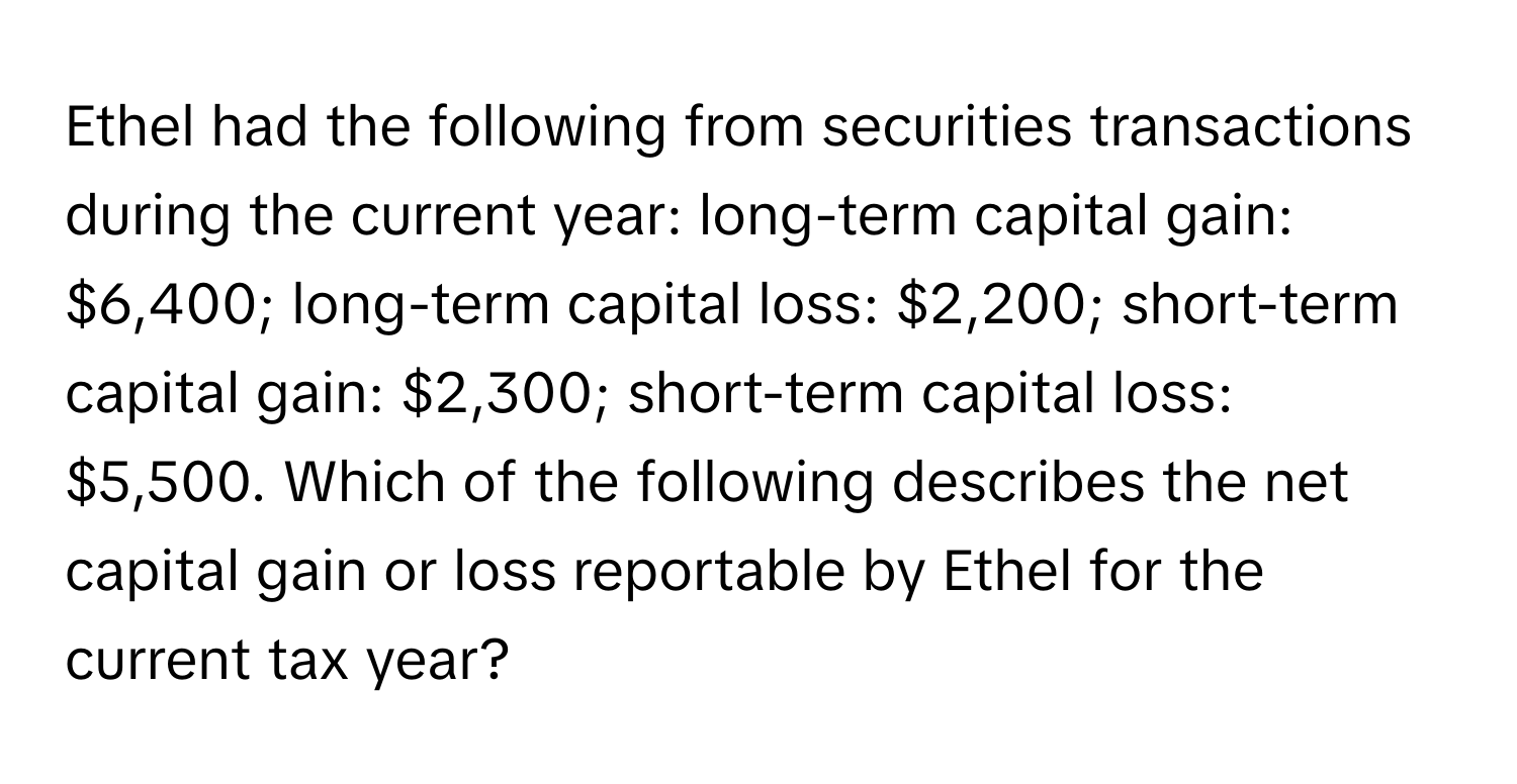 Ethel had the following from securities transactions during the current year: long-term capital gain: $6,400; long-term capital loss: $2,200; short-term capital gain: $2,300; short-term capital loss: $5,500. Which of the following describes the net capital gain or loss reportable by Ethel for the current tax year?