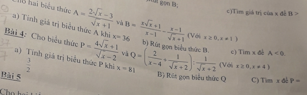 jicut gọn B; 
o hai biểu thức A= (2sqrt(x)-3)/sqrt(x)+1  và B= (xsqrt(x)+1)/x-1 - (x-1)/sqrt(x)+1 
c)Tìm giá trị của x đề B>
a) Tính giá trị biểu thức A khi x=36
(Với x≥ 0,x!= 1)
Bài 4: Cho biểu thức P= (4sqrt(x)+1)/sqrt(x)-2  và Q=( 2/x-4 + 1/sqrt(x)+2 ): 1/sqrt(x)+2  (Với x≥ 0,x!= 4)
b) Rút gon biểu thức B. c) Tìm x đề A<0</tex>. 
a) Tính giá trị biểu thức P khi x=81
 3/2 
Bài 5 
B) Rút gọn biểu thức Q C) Tìm x để P=
Chọ hai