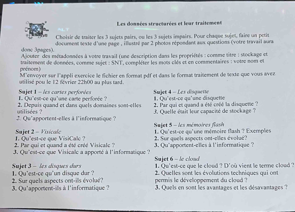 Les données structurées et leur traitement
Choisir de traiter les 3 sujets pairs, ou les 3 sujets impairs. Pour chaque sujet, faire un petit
document texte d’une page , illustré par 2 photos répondant aux questions (votre travail aura
donc 3pages).
Ajouter des métadonnées à votre travail (une description dans les propriétés : comme titre : stockage et
traitement de données, comme sujet : SNT, compléter les mots clés et en commentaires : votre nom et
prénom)
M’envoyer sur l’appli exercice le fichier en format pdf et dans le format traitement de texte que vous avez
utilisé pou le 12 février 22h00 au plus tard.
Sujet 1 - les cartes perforées Sujet 4 - Les disquette
1. Qu'est-ce qu'une carte perforée ? 1. Qu’est-ce qu’une disquette
2. Depuis quand et dans quels domaines sont-elles  2. Par qui et quand a été créé la disquette ?
utilisées ?  3. Quelle était leur capacité de stockage ?
3. Qu'apportent-elles à l'informatique ?
Sujet 5 - les mémoires flash
Sujet 2 - Visicalc  1. Qu'est-ce qu'une mémoire flash ? Exemples
1. Qu’est-ce que VisiCalc ?  2. Sur quels aspects ont-elles évolué?
2. Par qui et quand a été créé Visicalc ? 3. Qu'apportent-elles à l'informatique ?
3. Qu'est-ce que Visicalc a apporté à l’informatique ?
Sujet 6 - le cloud
Sujet 3 - les disques durs 1. Qu'est-ce que le cloud ? D'où vient le terme cloud ?
1. Qu’est-ce qu’un disque dur ?  2. Quelles sont les évolutions techniques qui ont
2. Sur quels aspects ont-ils évolué? permis le développement du cloud ?
3. Qu'apportent-ils à l'informatique ? 3. Quels en sont les avantages et les désavantages ?