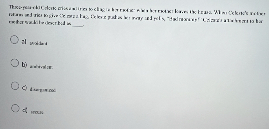 Three-year-old Celeste cries and tries to cling to her mother when her mother leaves the house. When Celeste's mother
returns and tries to give Celeste a hug, Celeste pushes her away and yells, “Bad mommy!” Celeste's attachment to her
_
mother would be described as
a)avoidant
b) ambivalent
C) disorganized
d)secure