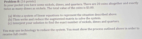 Problem 8: (16 points) 
In your pocket you have some nickels, dimes, and quarters. There are 20 coins altogether and exactly 
twice as many dimes as nickels. The total value of the coins is $3.00. 
(a) Write a system of linear equations to represent the situation described above. 
(b) Then write and reduce the augmented matrix to solve the system. 
(c) Interpret your solution to find the exact number of nickels, dimes and quarters. 
You may use technology to reduce the system. You must show the process outlined above in order to 
receive full credit.