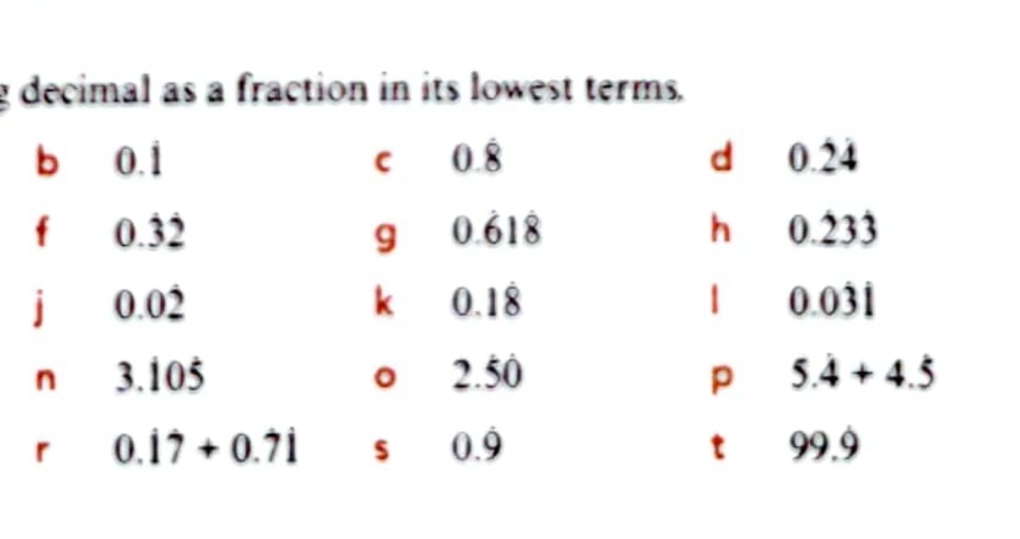 decimal as a fraction in its lowest terms. 
b 0.1 I 0.8 d 0.24
f 0.32 9 0.618 hà0 .∠ 33 
j 0.02 k 0.18 1 0.0dot 3dot 1
2.50
n 3.105 5.4+4.5
p
r 0.dot 1dot 7+0.7dot 1 $ 0.dot 9 t 99.9