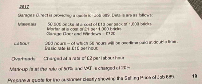 2017 
Garages Direct is providing a quote for Job 689. Details are as follows: 
Materials 50,000 bricks at a cost of £10 per pack of 1,000 bricks 
Mortar at a cost of £1 per 1,000 bricks 
Garage Door and Windows - £720
Labour 300 hours — of which 50 hours will be overtime paid at double time. 
Basic rate is £10 per hour. 
Overheads Charged at a rate of £2 per labour hour
Mark-up is at the rate of 50% and VAT is charged at 20%
Prepare a quote for the customer clearly showing the Selling Price of Job 689. 10