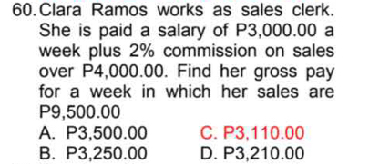 Clara Ramos works as sales clerk.
She is paid a salary of P3,000.00 a
week plus 2% commission on sales
over P4,000.00. Find her gross pay
for a week in which her sales are
P9,500.00
A. P3,500.00 C. P3,110.00
B. P3,250.00 D. P3,210.00