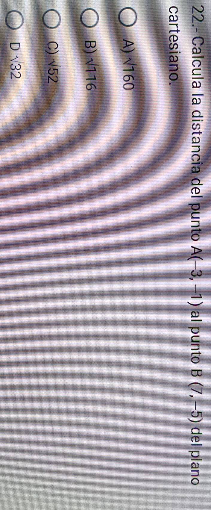 22.- Calcula la distancia del punto A(-3,-1) al punto B(7,-5) del plano
cartesiano.
A) √160
B) √116
C) √52
D √32