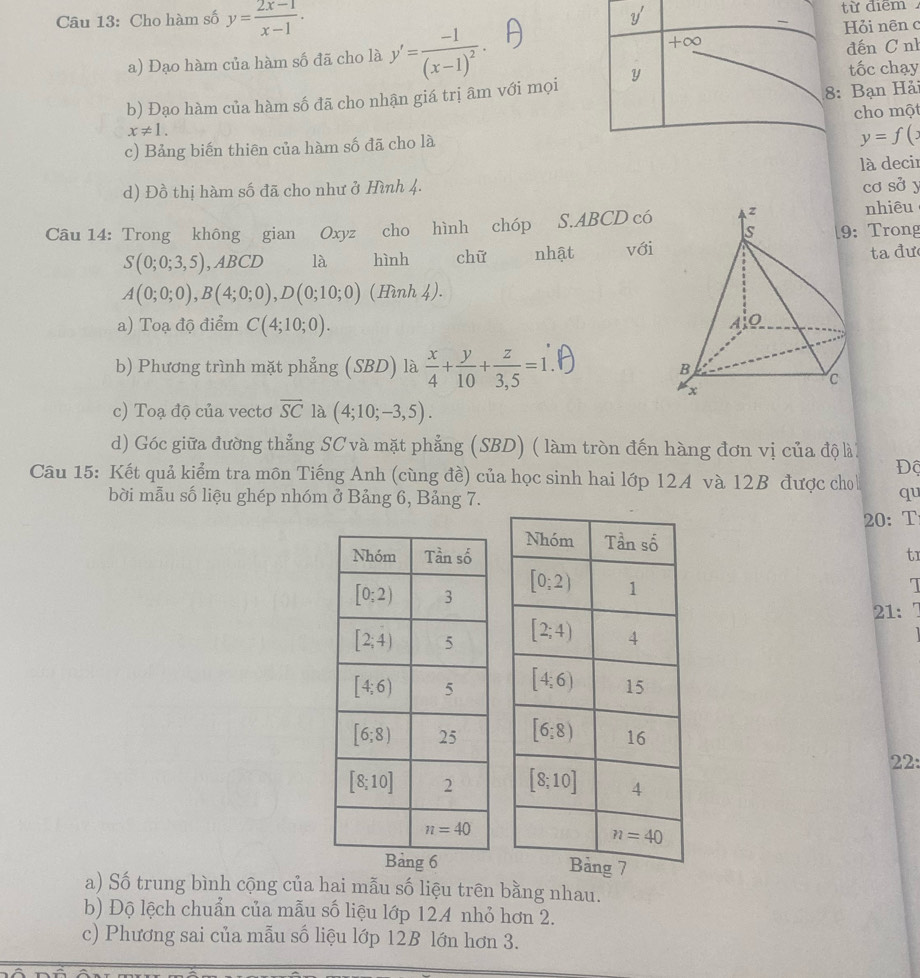 Cho hàm số y= (2x-1)/x-1 .
y' từ điểm
Hỏi nên c
a) Đạo hàm của hàm số đã cho là y'=frac -1(x-1)^2. +∞
đến C nh
8: Bạn Hải
b) Đạo hàm của hàm số đã cho nhận giá trị âm với mọi y
tốc chạy
x!= 1. cho một
c) Bảng biến thiên của hàm số đã cho là
y=f(x
là decir
d) Đồ thị hàm số đã cho như ở Hình 4.
cơ sở y
Câu 14: Trong không gian Oxyz cho hình chóp S.ABCD có 
nhiêu
: Trong
S(0;0;3,5),ABCD là hình chữ nhật vớita đư
A(0;0;0),B(4;0;0),D(0;10;0) (Hình 4).
a) Toạ độ điểm C(4;10;0).
b) Phương trình mặt phẳng (SBD) là  x/4 + y/10 + z/3,5 =1
c) Toạ độ của vectơ overline SC là (4;10;-3,5).
d) Góc giữa đường thẳng SC và mặt phẳng (SBD) ( làm tròn đến hàng đơn vị của độ lài
Độ
Câu 15: Kết quả kiểm tra môn Tiếng Anh (cùng đề) của học sinh hai lớp 124 và 12B được cho qu
bời mẫu số liệu ghép nhóm ở Bảng 6, Bảng 7.
20: T
tr
I
21:
 
 
22:
 
a) Số trung bình cộng của hai mẫu số liệu trên bằng nhau.
b) Độ lệch chuẩn của mẫu số liệu lớp 124 nhỏ hơn 2.
c) Phương sai của mẫu số liệu lớp 12B lớn hơn 3.