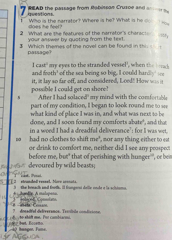 READ the passage from Robinson Crusoe and answer the 
1 questions. 
1 Who is the narrator? Where is he? What is he don ? How 
does he feel? 
2 What are the features of the narrator’s character oustify 
your answer by quoting from the text. 
3 Which themes of the novel can be found in this shot 
passage? 
I cast' my eyes to the stranded vessel², when the breach 
and froth³ of the sea being so big, I could hardly' see 
it, it lay so far off, and considered, Lord! How was it 
possible I could get on shore? 
5 After I had solace d^5 my mind with the comfortable 
part of my condition, I began to look round me to see 
what kind of place I was in, and what was next to be 
done, and I soon found my comforts abate°, and that 
in a word I had a dreadful deliverance⁷: for I was wet, 
10 had no clothes to shift me⁸, nor any thing either to eat 
or drink to comfort me, neither did I see any prospect 
before me, but’ that of perishing with hunger¹°, or bein 
devoured by wild beasts; 
Tcast. Posai. 
5 2 stranded vessel. Nave arenata. 
3 the breach and froth. Il frangersi delle onde e la schiuma. 
4 hardly. A malapena. 
5 solaced. Consolato. 
6 abate. Cessare. 
7 dreadful deliverance. Terribile condizione. 
8 to shift me. Per cambiarmi. 
9 but. Eccetto. 
10 hunger. Fame.